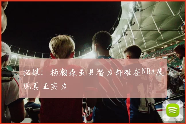 拓媒：杨瀚森虽具潜力却难在NBA展现真正实力