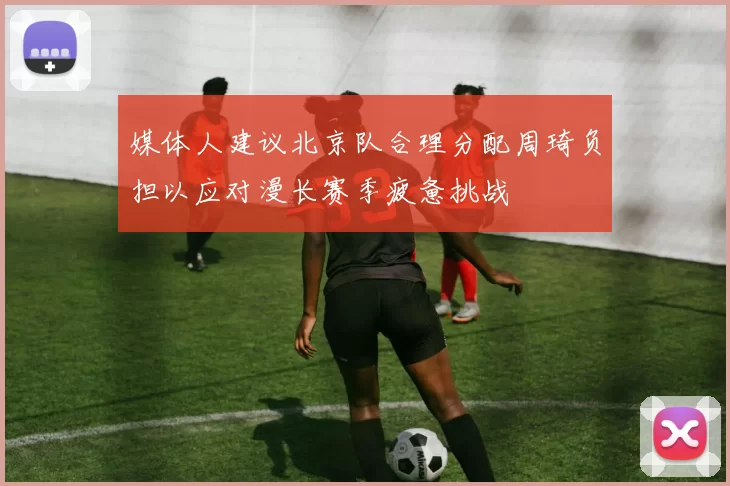 媒体人建议北京队合理分配周琦负担以应对漫长赛季疲惫挑战