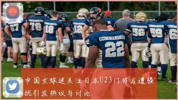 中国女球迷关注日本U23门将后遭骚扰引发热议与讨论