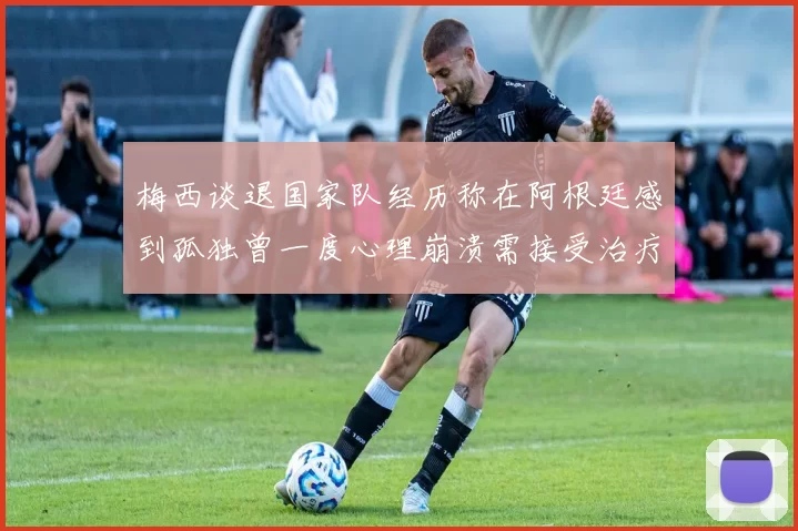 梅西谈退国家队经历称在阿根廷感到孤独曾一度心理崩溃需接受治疗