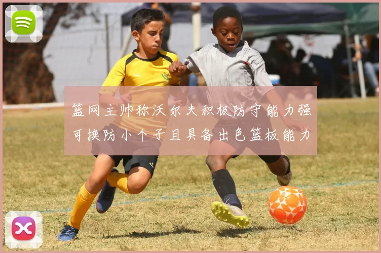 篮网主帅称沃尔夫积极防守能力强可换防小个子且具备出色篮板能力
