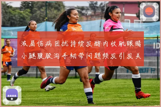 浓眉伤病困扰持续发酵内收肌眼睛小腿腹股沟手韧带问题频发引发关注