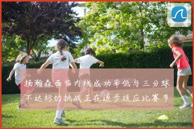 杨瀚森面临内线成功率低与三分球不达标的挑战正在逐步适应比赛节奏